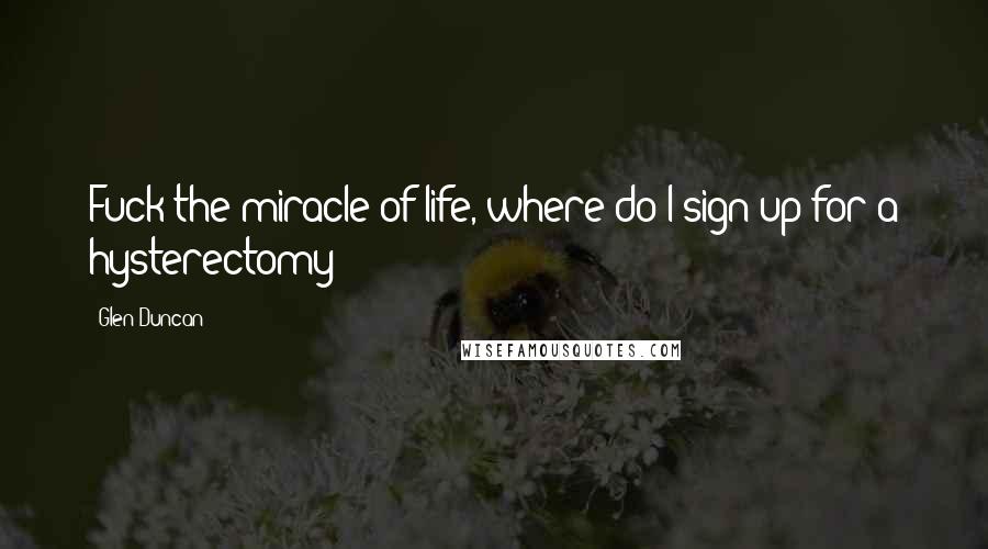 Glen Duncan Quotes: Fuck the miracle of life, where do I sign up for a hysterectomy?