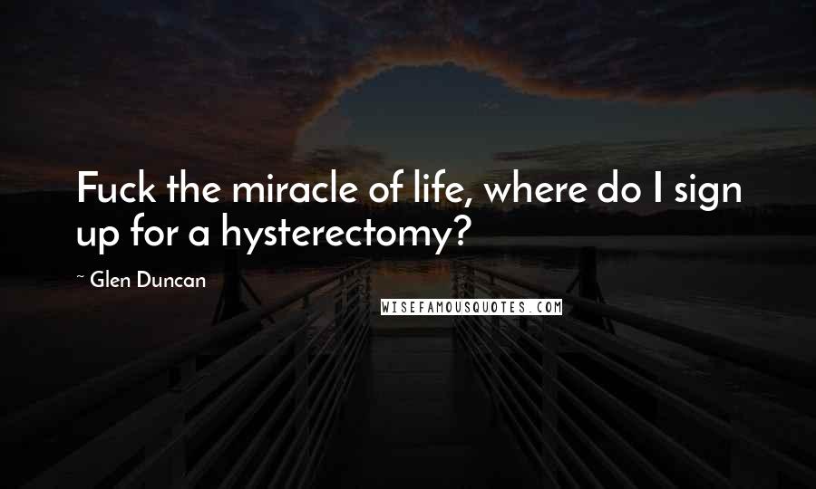 Glen Duncan Quotes: Fuck the miracle of life, where do I sign up for a hysterectomy?