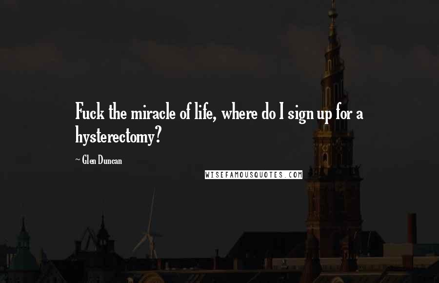 Glen Duncan Quotes: Fuck the miracle of life, where do I sign up for a hysterectomy?
