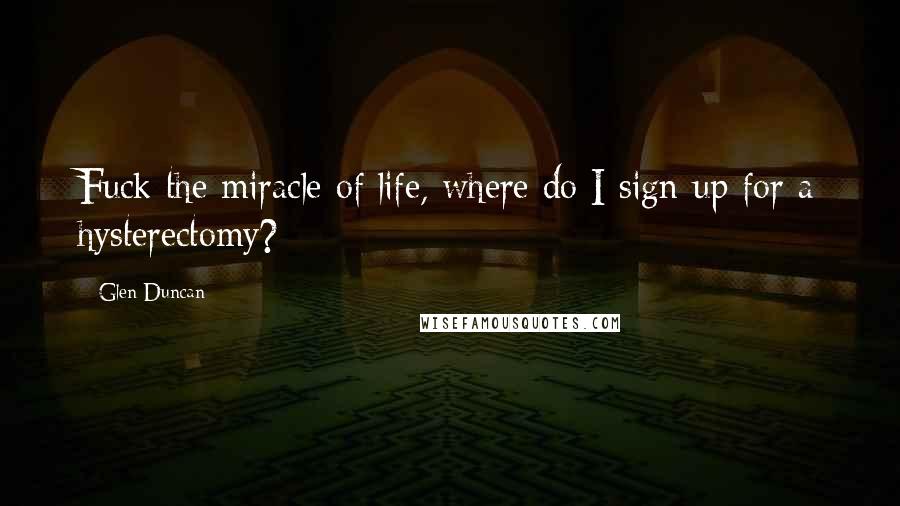 Glen Duncan Quotes: Fuck the miracle of life, where do I sign up for a hysterectomy?