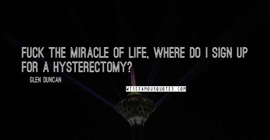 Glen Duncan Quotes: Fuck the miracle of life, where do I sign up for a hysterectomy?