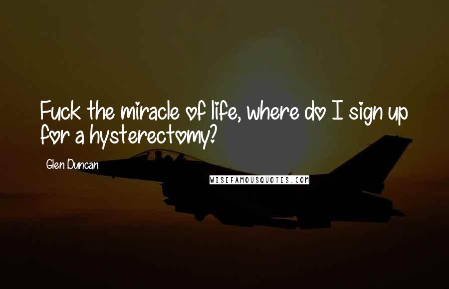 Glen Duncan Quotes: Fuck the miracle of life, where do I sign up for a hysterectomy?