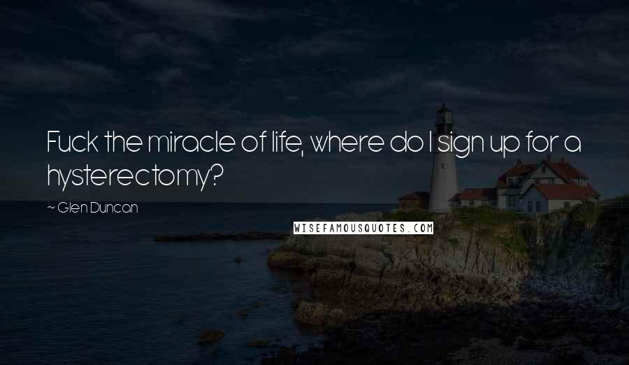 Glen Duncan Quotes: Fuck the miracle of life, where do I sign up for a hysterectomy?