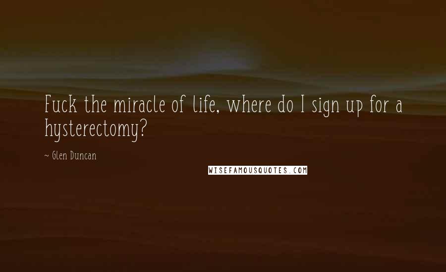 Glen Duncan Quotes: Fuck the miracle of life, where do I sign up for a hysterectomy?