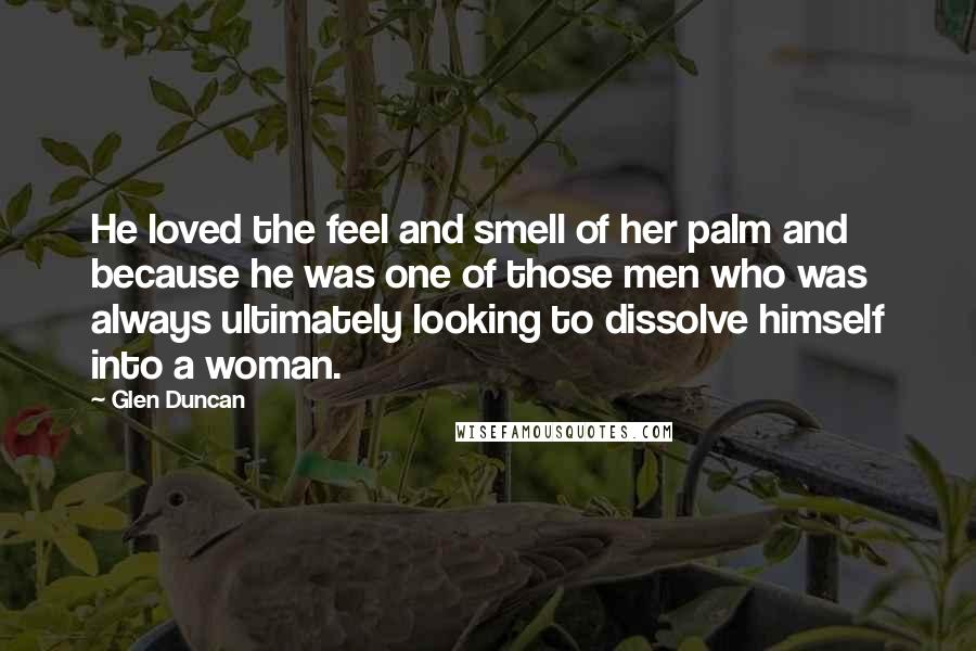 Glen Duncan Quotes: He loved the feel and smell of her palm and because he was one of those men who was always ultimately looking to dissolve himself into a woman.