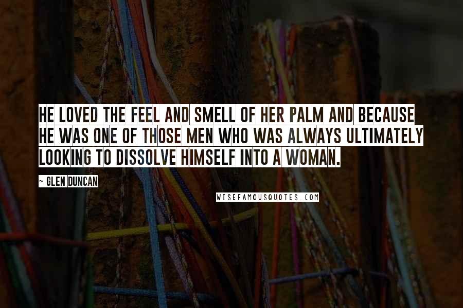 Glen Duncan Quotes: He loved the feel and smell of her palm and because he was one of those men who was always ultimately looking to dissolve himself into a woman.