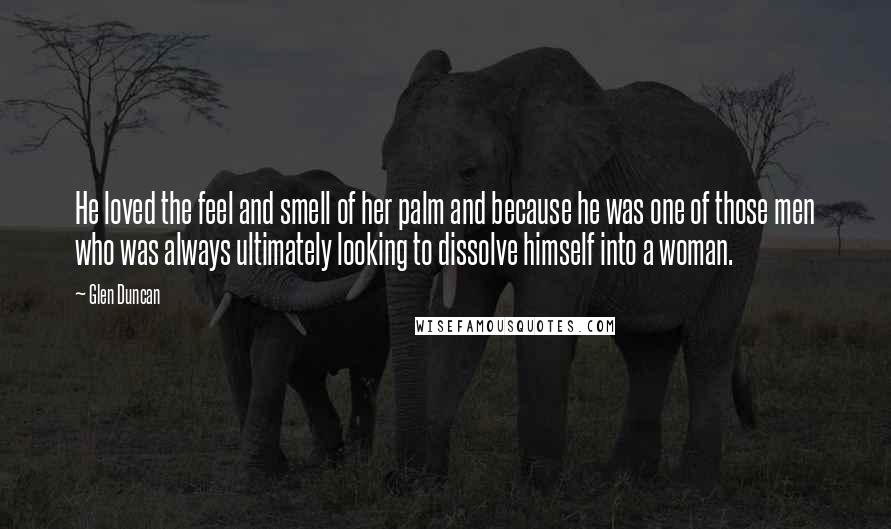 Glen Duncan Quotes: He loved the feel and smell of her palm and because he was one of those men who was always ultimately looking to dissolve himself into a woman.