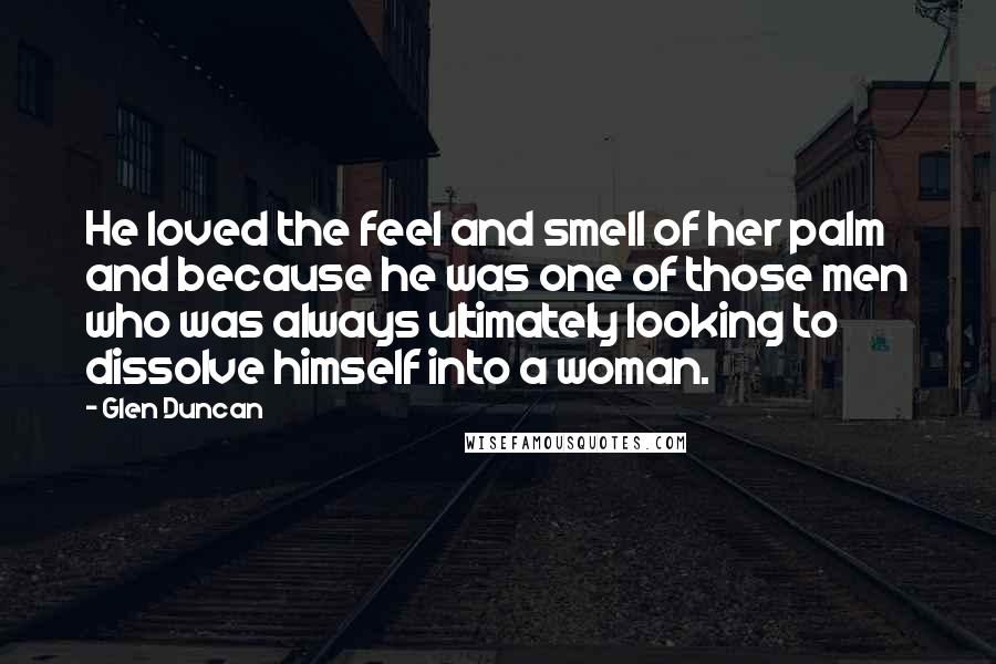 Glen Duncan Quotes: He loved the feel and smell of her palm and because he was one of those men who was always ultimately looking to dissolve himself into a woman.