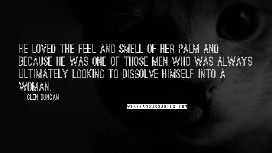 Glen Duncan Quotes: He loved the feel and smell of her palm and because he was one of those men who was always ultimately looking to dissolve himself into a woman.