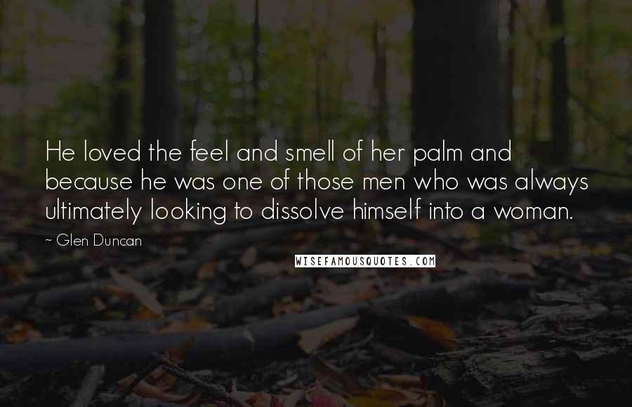 Glen Duncan Quotes: He loved the feel and smell of her palm and because he was one of those men who was always ultimately looking to dissolve himself into a woman.