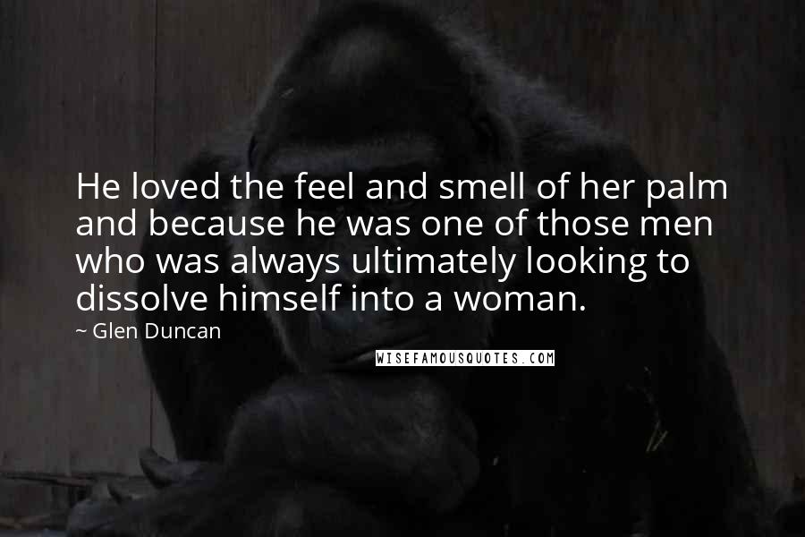 Glen Duncan Quotes: He loved the feel and smell of her palm and because he was one of those men who was always ultimately looking to dissolve himself into a woman.