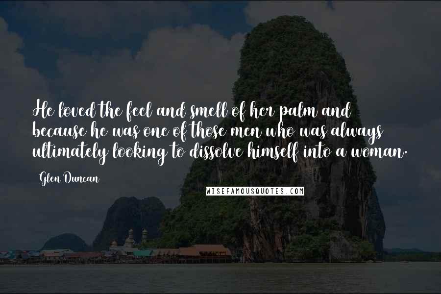 Glen Duncan Quotes: He loved the feel and smell of her palm and because he was one of those men who was always ultimately looking to dissolve himself into a woman.