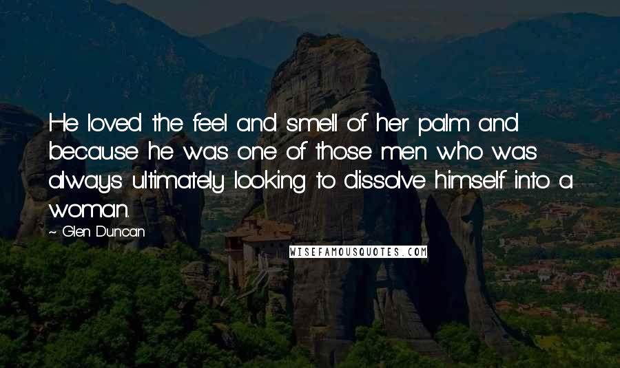 Glen Duncan Quotes: He loved the feel and smell of her palm and because he was one of those men who was always ultimately looking to dissolve himself into a woman.