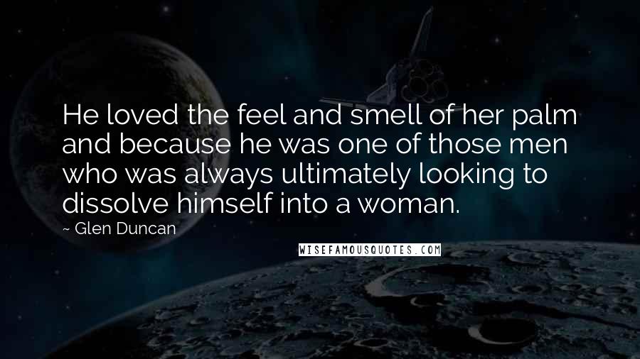 Glen Duncan Quotes: He loved the feel and smell of her palm and because he was one of those men who was always ultimately looking to dissolve himself into a woman.