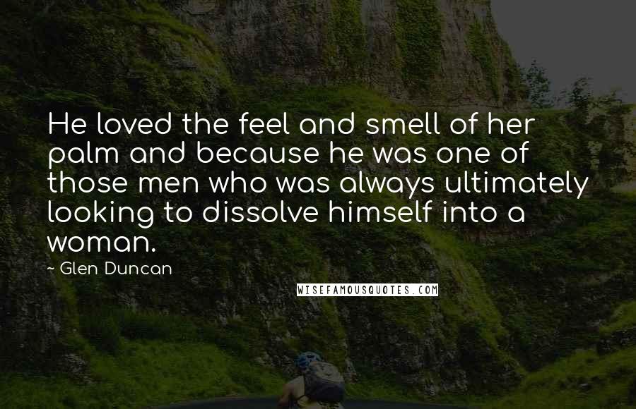 Glen Duncan Quotes: He loved the feel and smell of her palm and because he was one of those men who was always ultimately looking to dissolve himself into a woman.