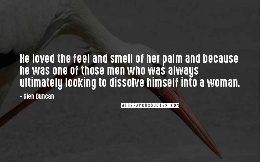 Glen Duncan Quotes: He loved the feel and smell of her palm and because he was one of those men who was always ultimately looking to dissolve himself into a woman.