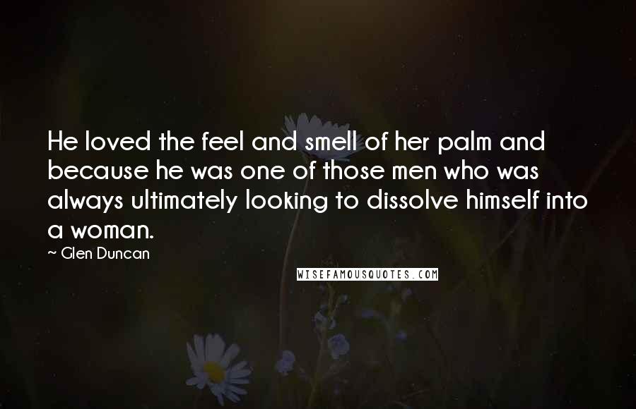 Glen Duncan Quotes: He loved the feel and smell of her palm and because he was one of those men who was always ultimately looking to dissolve himself into a woman.
