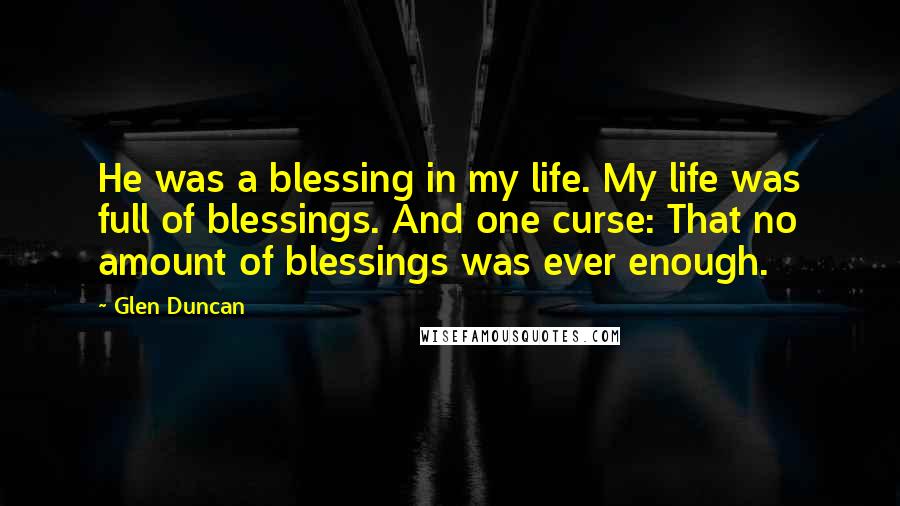 Glen Duncan Quotes: He was a blessing in my life. My life was full of blessings. And one curse: That no amount of blessings was ever enough.