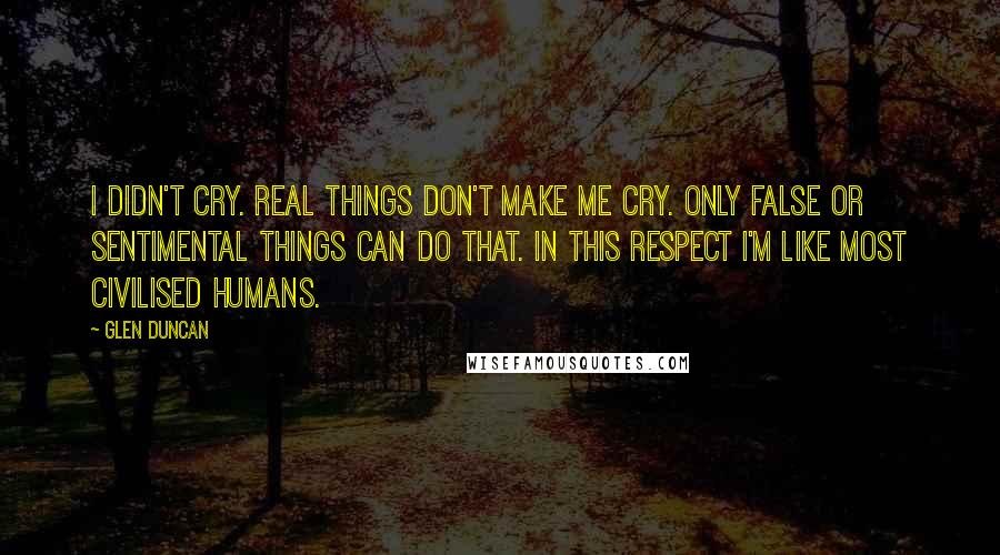 Glen Duncan Quotes: I didn't cry. Real things don't make me cry. Only false or sentimental things can do that. In this respect I'm like most civilised humans.