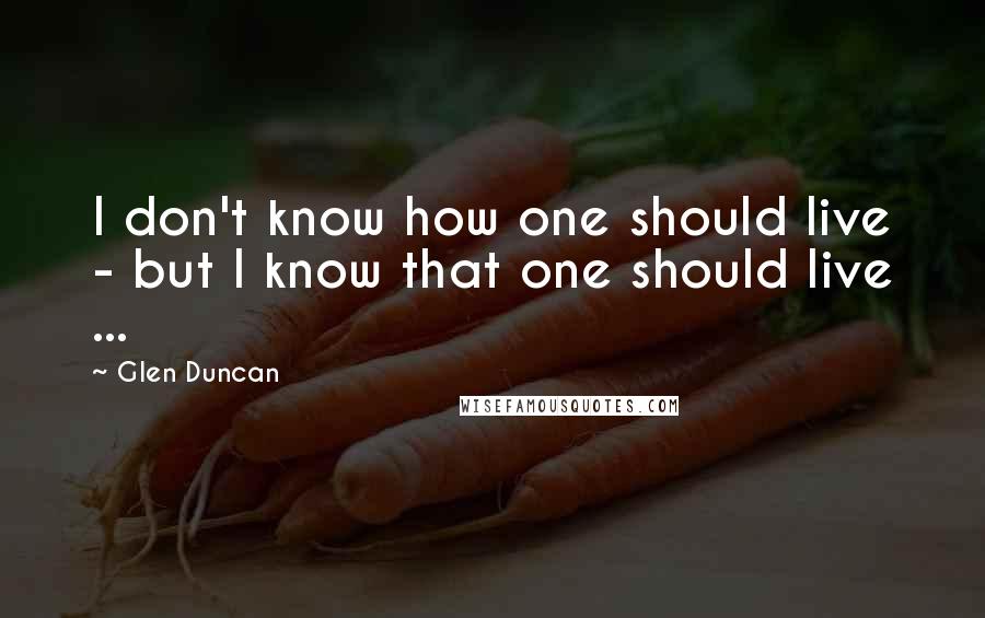 Glen Duncan Quotes: I don't know how one should live - but I know that one should live ...