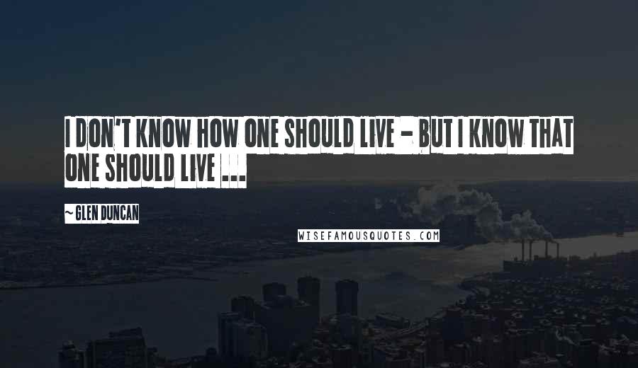 Glen Duncan Quotes: I don't know how one should live - but I know that one should live ...