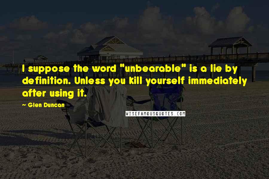 Glen Duncan Quotes: I suppose the word "unbearable" is a lie by definition. Unless you kill yourself immediately after using it.