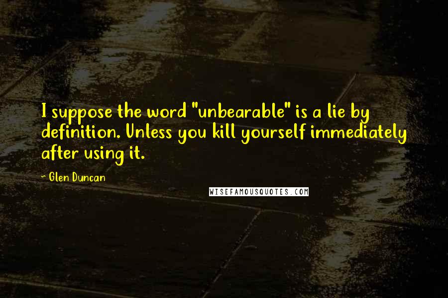 Glen Duncan Quotes: I suppose the word "unbearable" is a lie by definition. Unless you kill yourself immediately after using it.