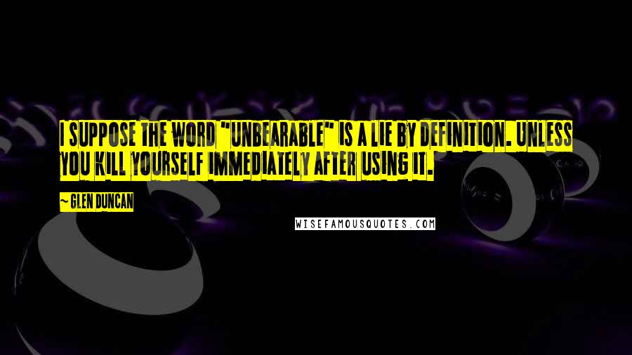 Glen Duncan Quotes: I suppose the word "unbearable" is a lie by definition. Unless you kill yourself immediately after using it.