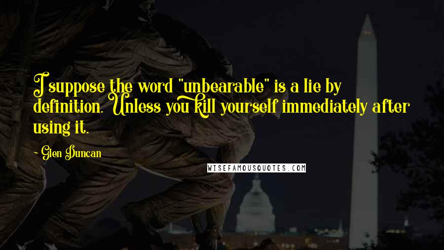 Glen Duncan Quotes: I suppose the word "unbearable" is a lie by definition. Unless you kill yourself immediately after using it.