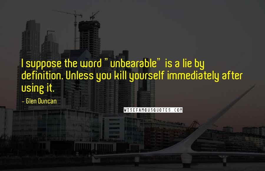 Glen Duncan Quotes: I suppose the word "unbearable" is a lie by definition. Unless you kill yourself immediately after using it.