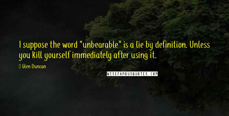 Glen Duncan Quotes: I suppose the word "unbearable" is a lie by definition. Unless you kill yourself immediately after using it.