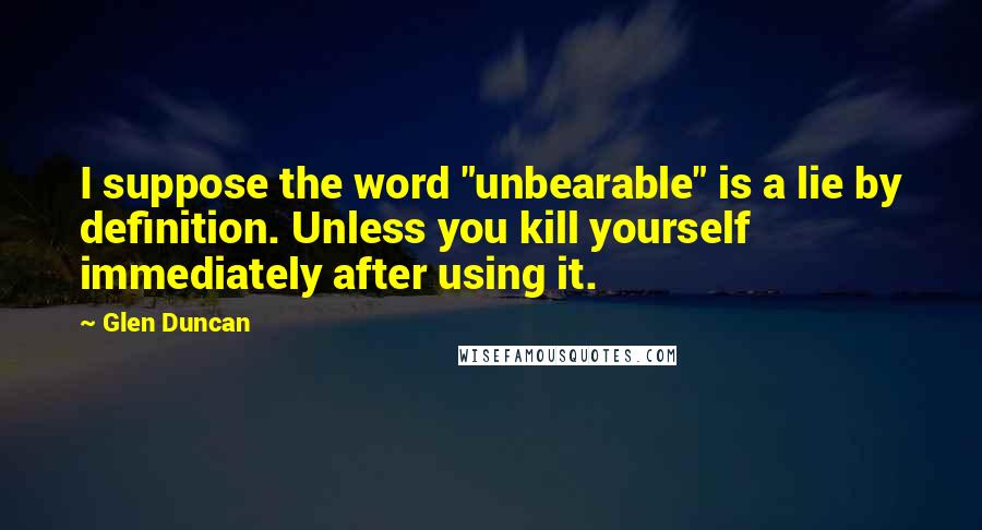 Glen Duncan Quotes: I suppose the word "unbearable" is a lie by definition. Unless you kill yourself immediately after using it.