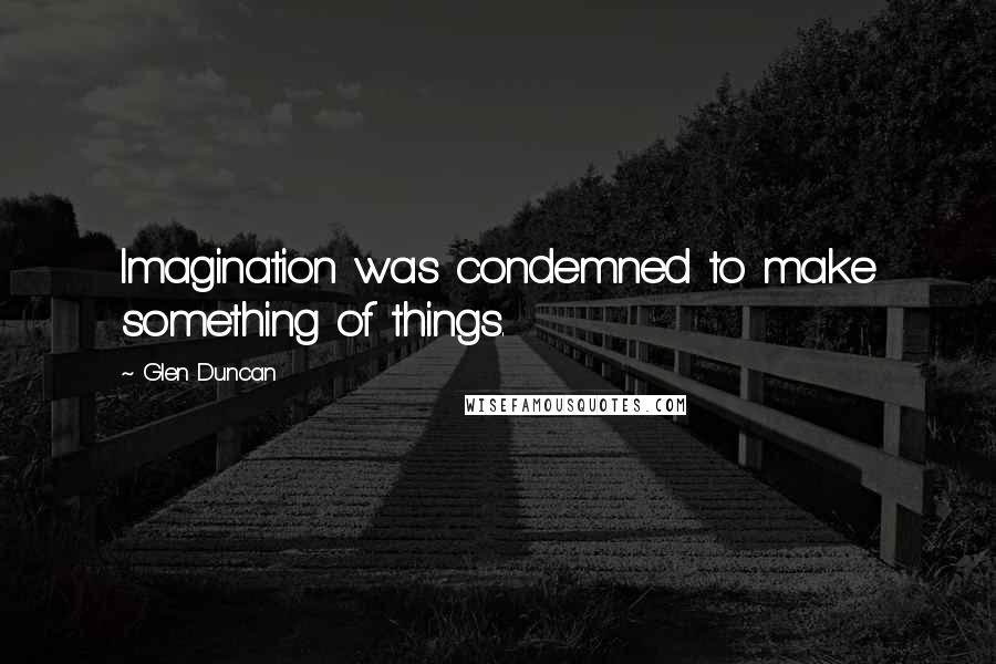Glen Duncan Quotes: Imagination was condemned to make something of things.