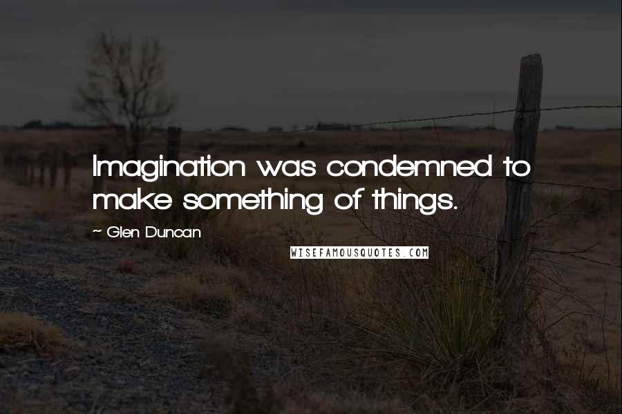 Glen Duncan Quotes: Imagination was condemned to make something of things.