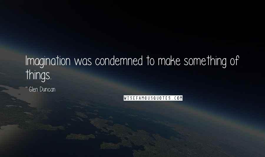 Glen Duncan Quotes: Imagination was condemned to make something of things.