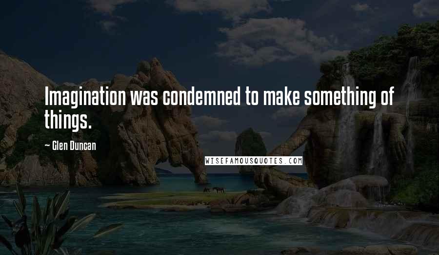 Glen Duncan Quotes: Imagination was condemned to make something of things.