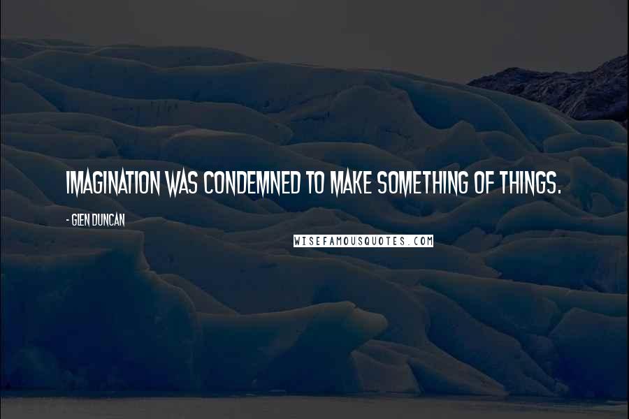 Glen Duncan Quotes: Imagination was condemned to make something of things.