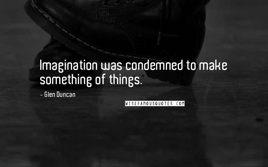 Glen Duncan Quotes: Imagination was condemned to make something of things.