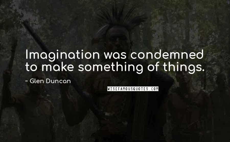 Glen Duncan Quotes: Imagination was condemned to make something of things.