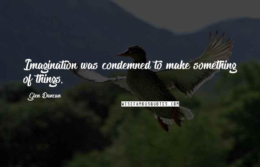 Glen Duncan Quotes: Imagination was condemned to make something of things.
