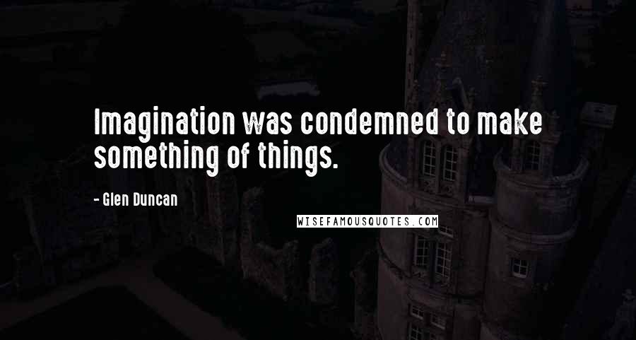 Glen Duncan Quotes: Imagination was condemned to make something of things.