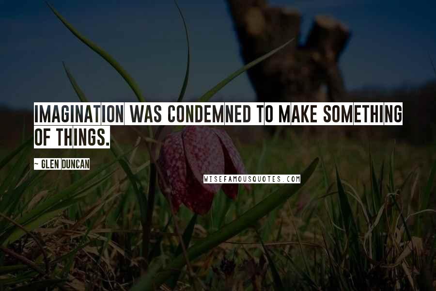 Glen Duncan Quotes: Imagination was condemned to make something of things.