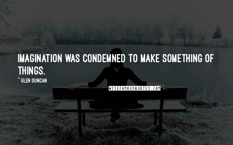 Glen Duncan Quotes: Imagination was condemned to make something of things.