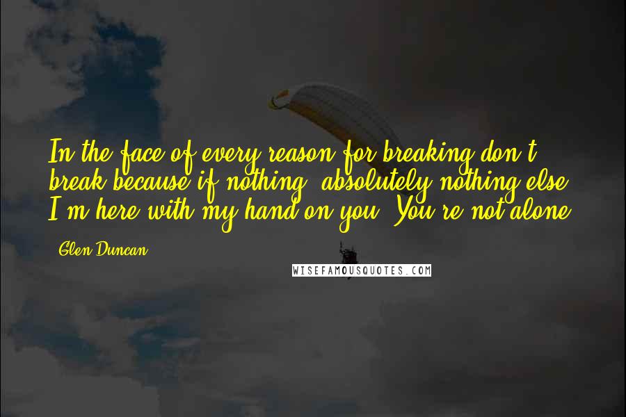 Glen Duncan Quotes: In the face of every reason for breaking don't break because if nothing, absolutely nothing else I'm here with my hand on you. You're not alone.