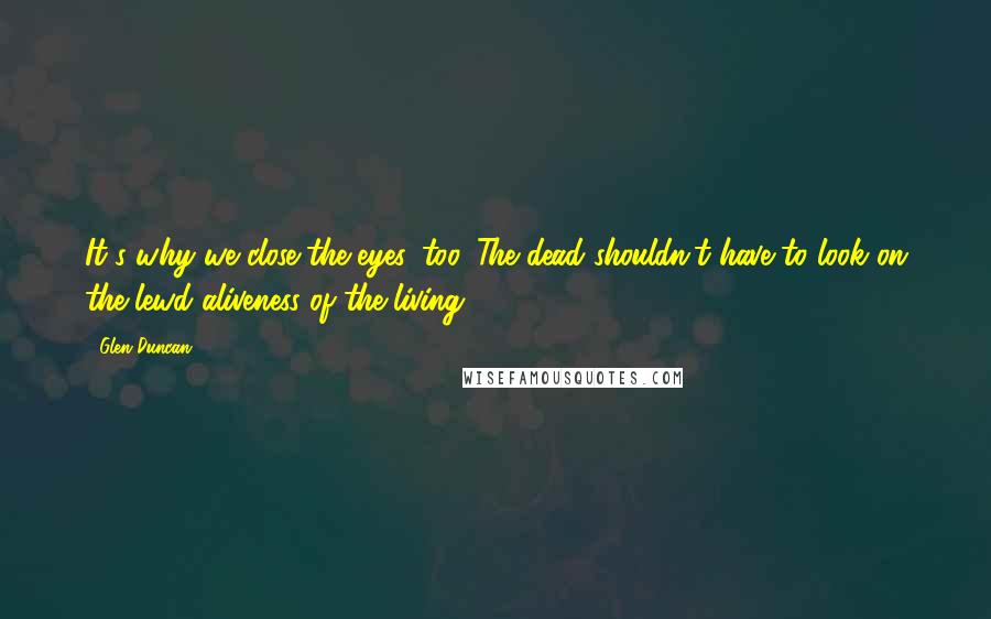 Glen Duncan Quotes: It's why we close the eyes, too. The dead shouldn't have to look on the lewd aliveness of the living.