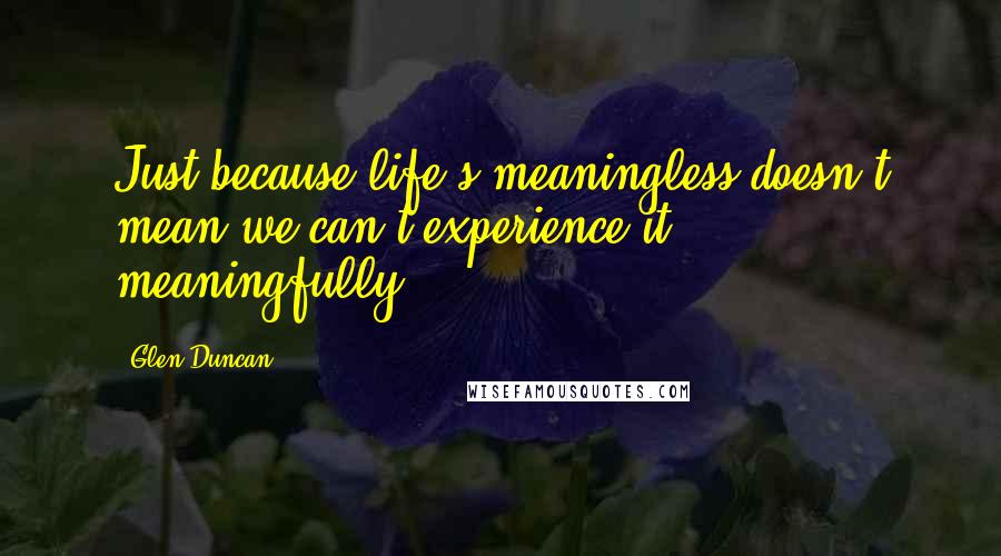 Glen Duncan Quotes: Just because life's meaningless doesn't mean we can't experience it meaningfully.