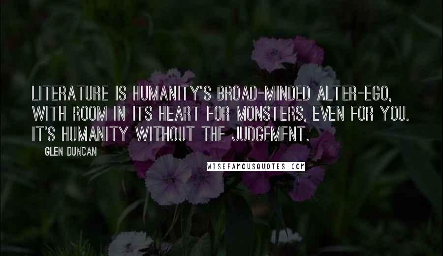 Glen Duncan Quotes: Literature is humanity's broad-minded alter-ego, with room in its heart for monsters, even for you. It's humanity without the judgement.