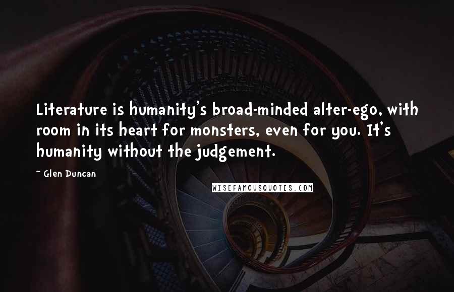 Glen Duncan Quotes: Literature is humanity's broad-minded alter-ego, with room in its heart for monsters, even for you. It's humanity without the judgement.