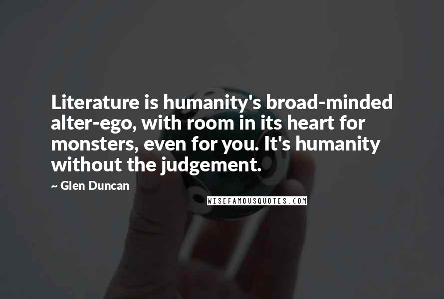 Glen Duncan Quotes: Literature is humanity's broad-minded alter-ego, with room in its heart for monsters, even for you. It's humanity without the judgement.