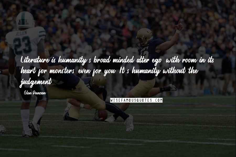 Glen Duncan Quotes: Literature is humanity's broad-minded alter-ego, with room in its heart for monsters, even for you. It's humanity without the judgement.